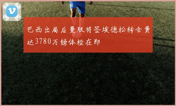 巴西出局后曼联将签埃德松转会费达3780万镑体检在即