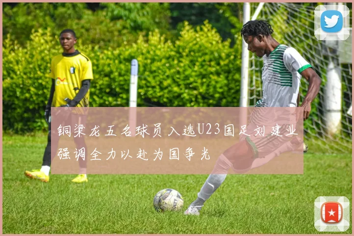 铜梁龙五名球员入选U23国足刘建业强调全力以赴为国争光
