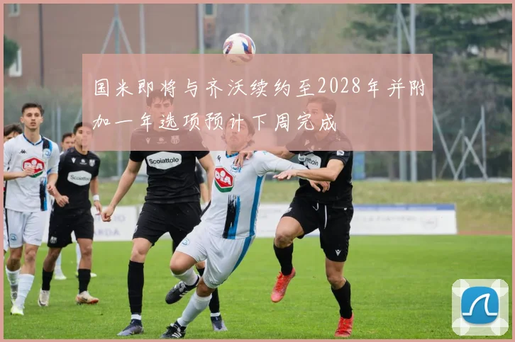 国米即将与齐沃续约至2028年并附加一年选项预计下周完成