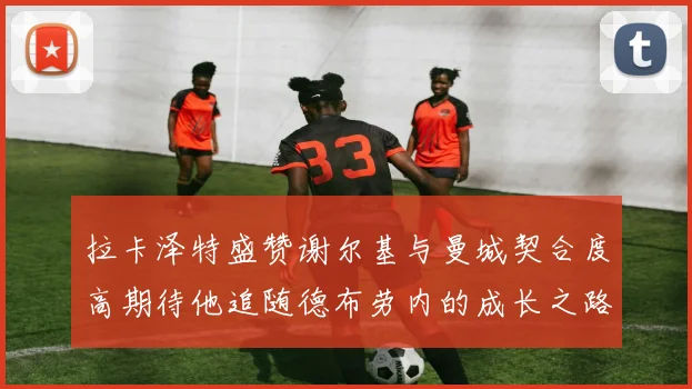 拉卡泽特盛赞谢尔基与曼城契合度高期待他追随德布劳内的成长之路
