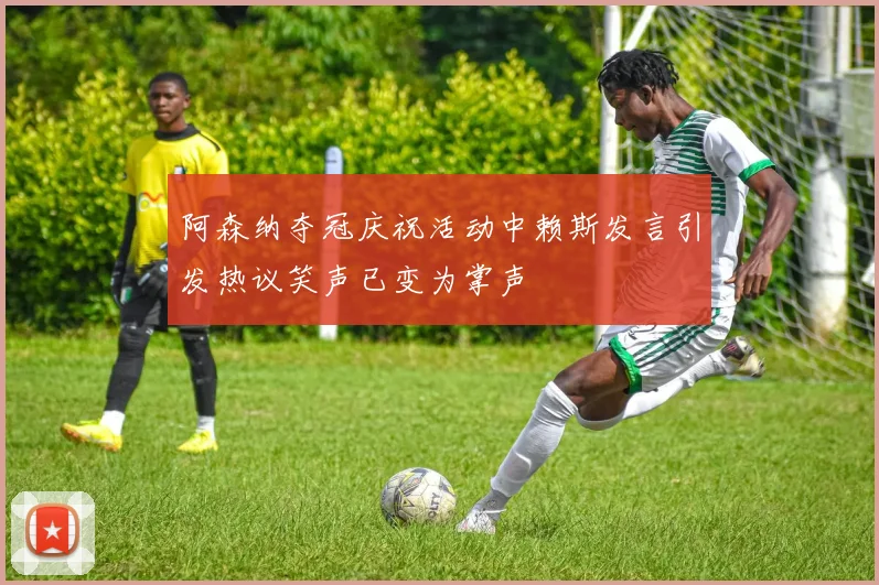 阿森纳夺冠庆祝活动中赖斯发言引发热议笑声已变为掌声