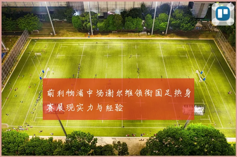 前利物浦中场谢尔维领衔国足热身赛展现实力与经验