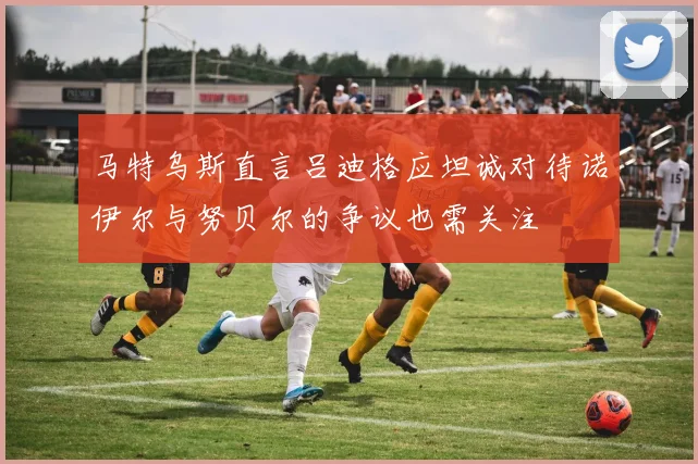 马特乌斯直言吕迪格应坦诚对待诺伊尔与努贝尔的争议也需关注