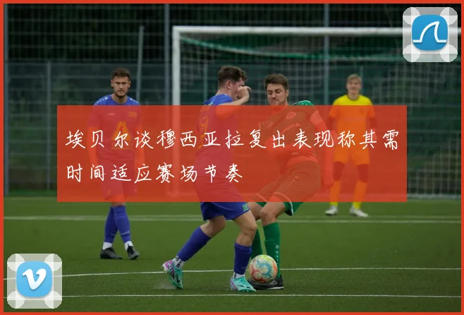 埃贝尔谈穆西亚拉复出表现称其需时间适应赛场节奏