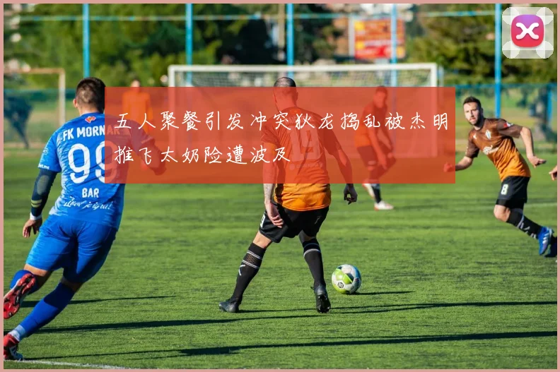 五人聚餐引发冲突狄龙捣乱被杰明推飞太奶险遭波及