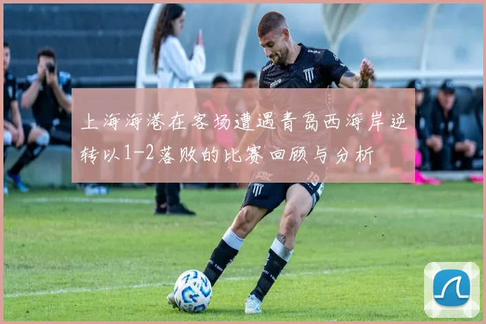 上海海港在客场遭遇青岛西海岸逆转以1-2落败的比赛回顾与分析