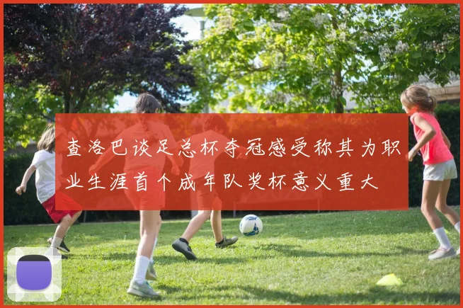 查洛巴谈足总杯夺冠感受称其为职业生涯首个成年队奖杯意义重大