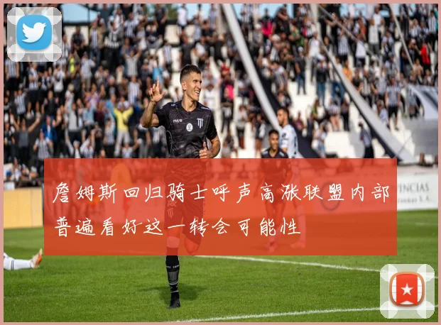 詹姆斯回归骑士呼声高涨联盟内部普遍看好这一转会可能性