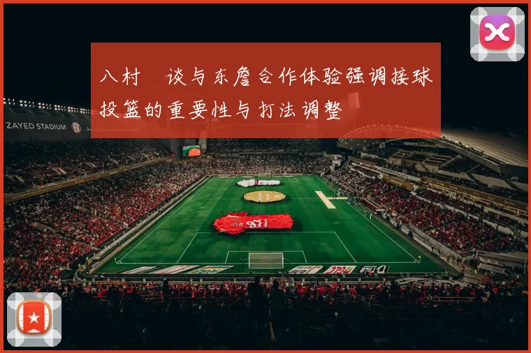 八村塁谈与东詹合作体验强调接球投篮的重要性与打法调整