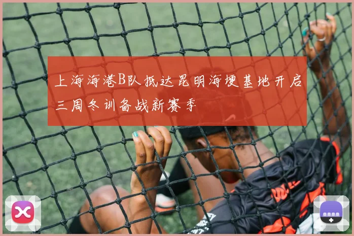 上海海港B队抵达昆明海埂基地开启三周冬训备战新赛季